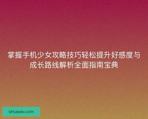 掌握手机少女攻略技巧轻松提升好感度与成长路线解析全面指南宝典