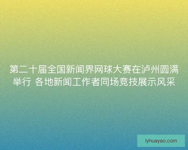 第二十届全国新闻界网球大赛在泸州圆满举行 各地新闻工作者同场竞技展示风采