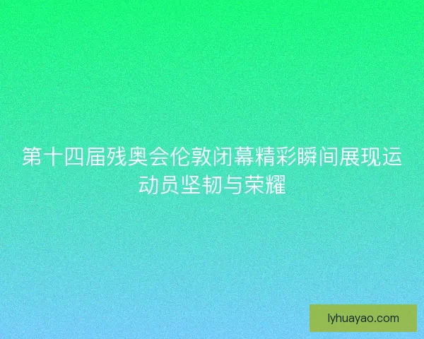 第十四届残奥会伦敦闭幕精彩瞬间展现运动员坚韧与荣耀