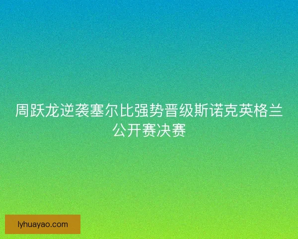 周跃龙逆袭塞尔比强势晋级斯诺克英格兰公开赛决赛