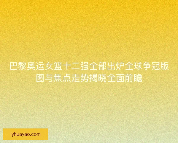 巴黎奥运女篮十二强全部出炉全球争冠版图与焦点走势揭晓全面前瞻