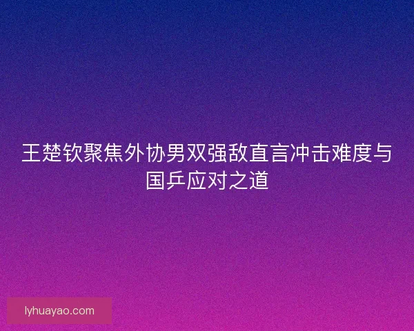 王楚钦聚焦外协男双强敌直言冲击难度与国乒应对之道